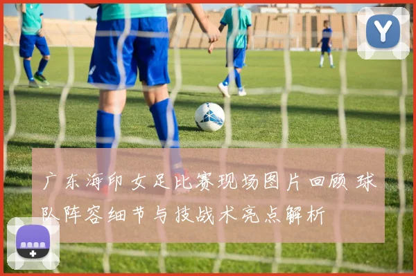 广东海印女足比赛现场图片回顾 球队阵容细节与技战术亮点解析