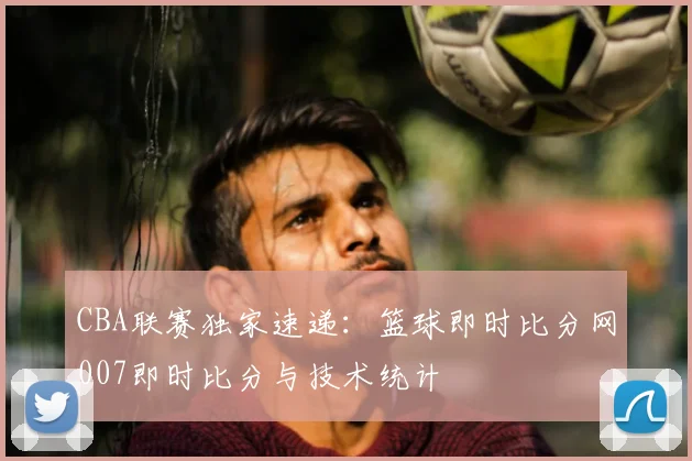 CBA联赛独家速递：篮球即时比分网007即时比分与技术统计