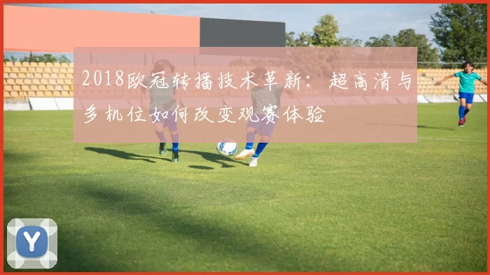 2018欧冠转播技术革新：超高清与多机位如何改变观赛体验