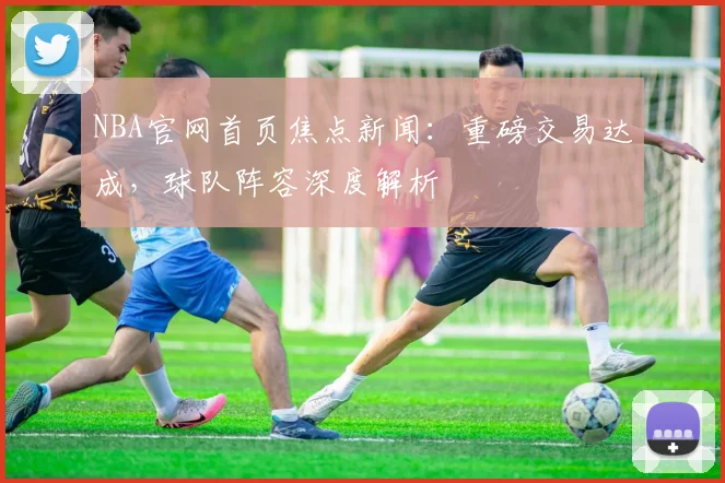 NBA官网首页焦点新闻：重磅交易达成，球队阵容深度解析
