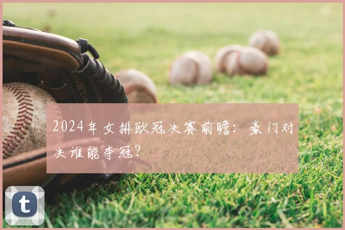 2024年女排欧冠决赛前瞻：豪门对决谁能夺冠？