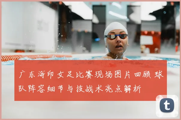 广东海印女足比赛现场图片回顾 球队阵容细节与技战术亮点解析