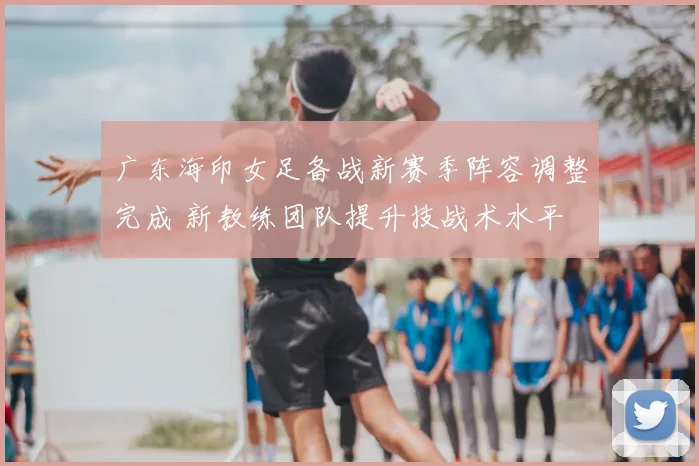 广东海印女足备战新赛季阵容调整完成 新教练团队提升技战术水平