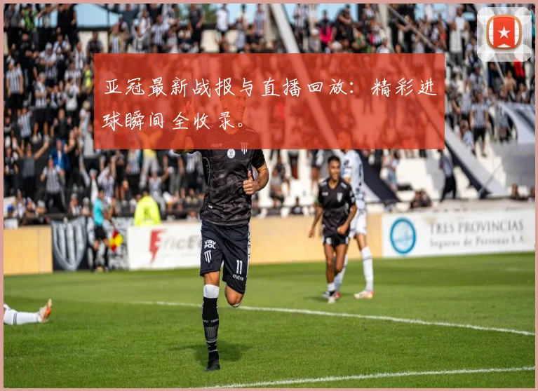 亚冠最新战报与直播回放：精彩进球瞬间全收录。