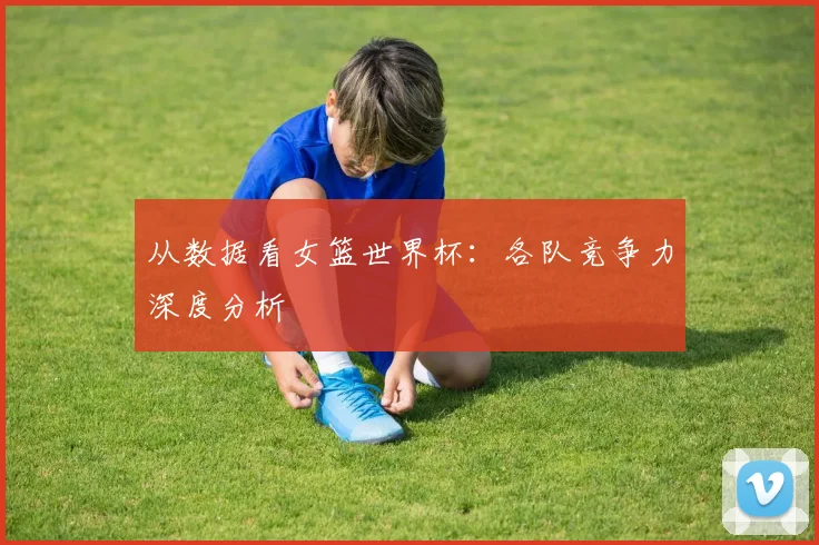 从数据看女篮世界杯：各队竞争力深度分析
