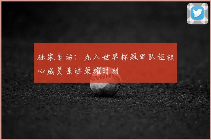 独家专访：九八世界杯冠军队伍核心成员亲述荣耀时刻