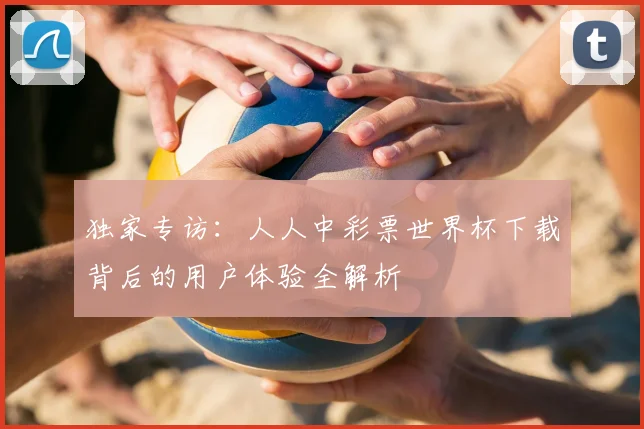 独家专访：人人中彩票世界杯下载背后的用户体验全解析