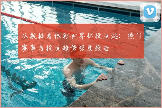 从数据看体彩世界杯投注站：热门赛事与投注趋势深度报告