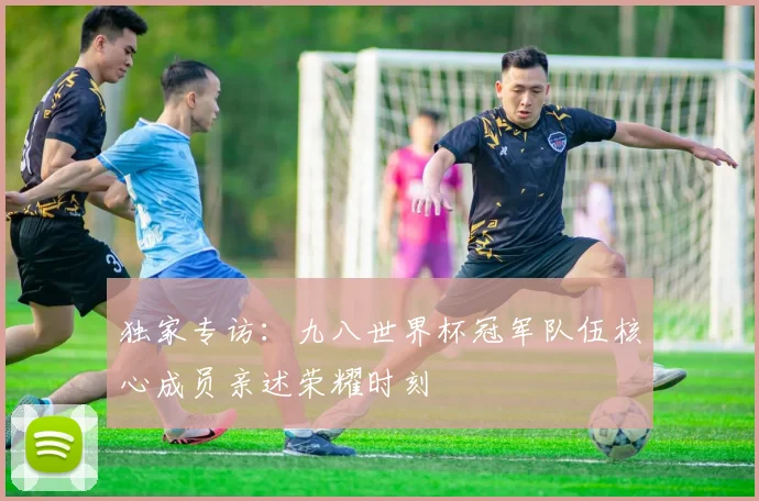 独家专访：九八世界杯冠军队伍核心成员亲述荣耀时刻